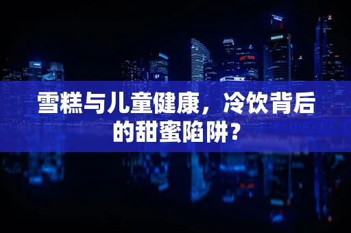 雪糕与儿童健康，冷饮背后的甜蜜陷阱？