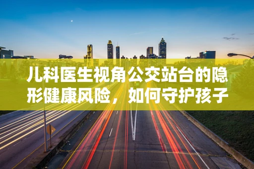 儿科医生视角公交站台的隐形健康风险，如何守护孩子的安全？