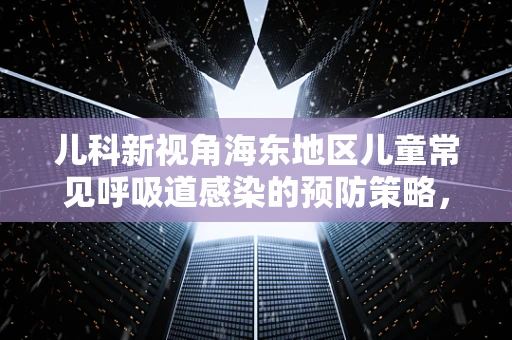 儿科新视角海东地区儿童常见呼吸道感染的预防策略，如何有效应对？