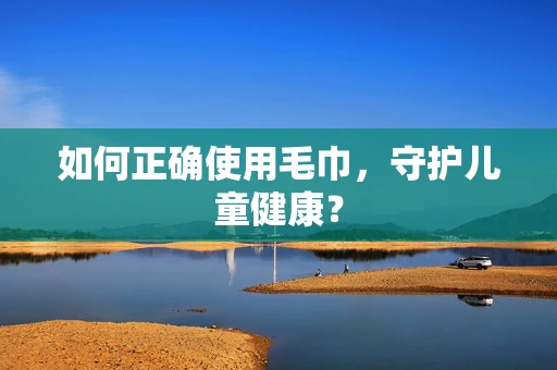 如何正确使用毛巾，守护儿童健康？
