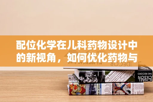 配位化学在儿科药物设计中的新视角，如何优化药物与生物分子的相互作用？