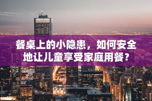餐桌上的小隐患，如何安全地让儿童享受家庭用餐？