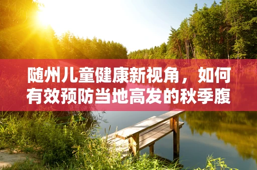 随州儿童健康新视角，如何有效预防当地高发的秋季腹泻？