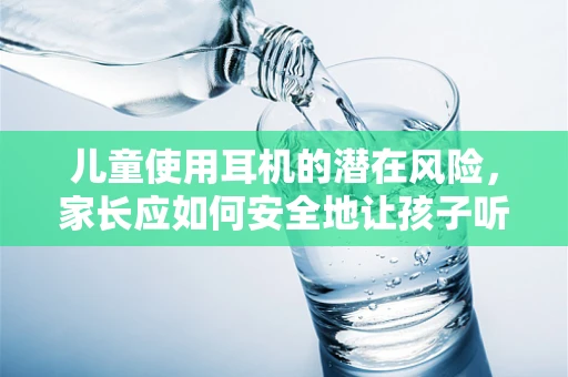 儿童使用耳机的潜在风险，家长应如何安全地让孩子听音乐？