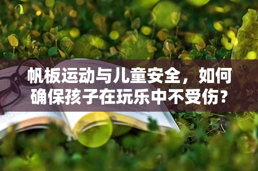 帆板运动与儿童安全，如何确保孩子在玩乐中不受伤？