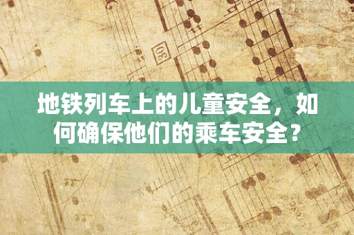 地铁列车上的儿童安全，如何确保他们的乘车安全？