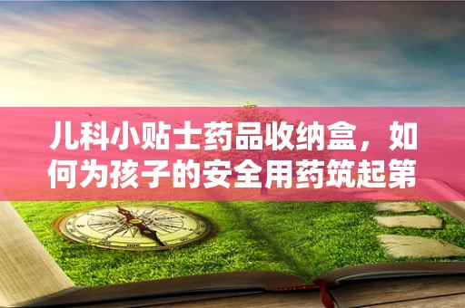 儿科小贴士药品收纳盒，如何为孩子的安全用药筑起第一道防线？