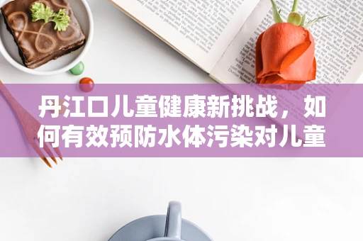 丹江口儿童健康新挑战，如何有效预防水体污染对儿童健康的潜在威胁？