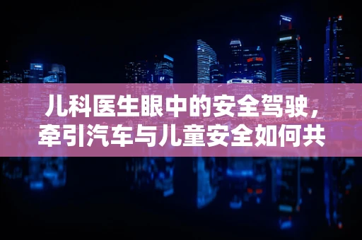 儿科医生眼中的安全驾驶，牵引汽车与儿童安全如何共存？