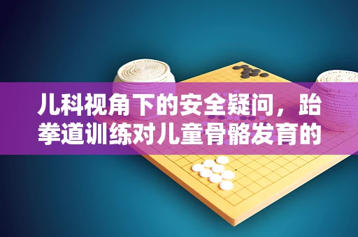 儿科视角下的安全疑问，跆拳道训练对儿童骨骼发育的影响及防护措施