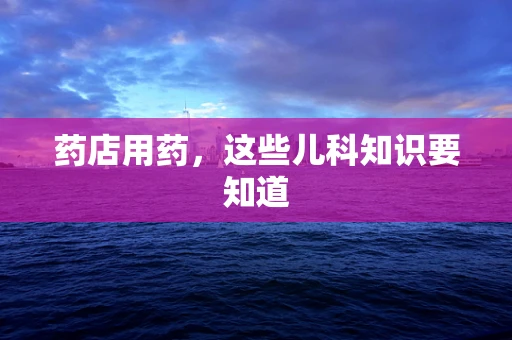 药店用药，这些儿科知识要知道