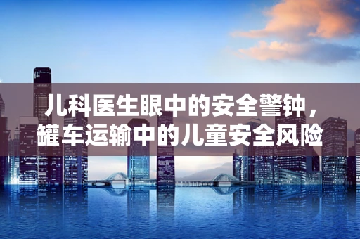 儿科医生眼中的安全警钟，罐车运输中的儿童安全风险