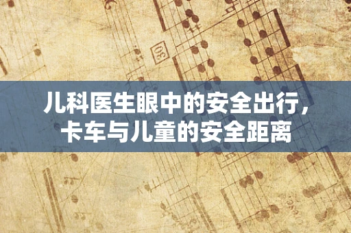 儿科医生眼中的安全出行，卡车与儿童的安全距离