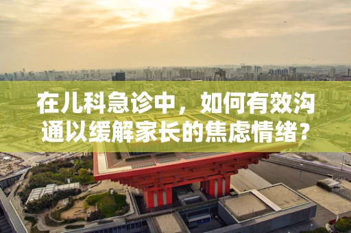 在儿科急诊中，如何有效沟通以缓解家长的焦虑情绪？