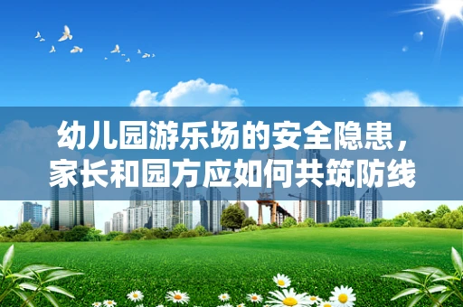 幼儿园游乐场的安全隐患，家长和园方应如何共筑防线？