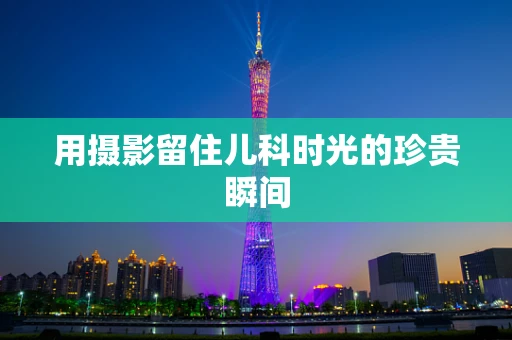 用摄影留住儿科时光的珍贵瞬间