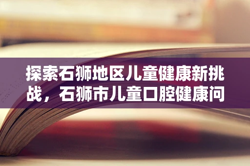 探索石狮地区儿童健康新挑战，石狮市儿童口腔健康问题及预防策略
