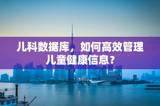 儿科数据库，如何高效管理儿童健康信息？