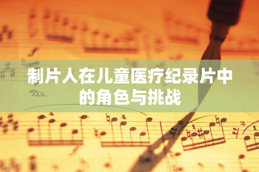 制片人在儿童医疗纪录片中的角色与挑战