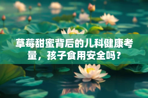 草莓甜蜜背后的儿科健康考量，孩子食用安全吗？