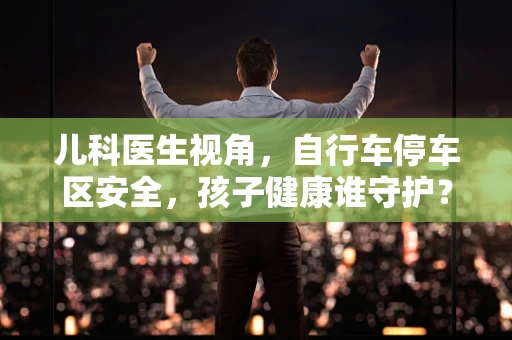 儿科医生视角，自行车停车区安全，孩子健康谁守护？