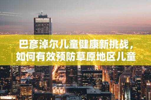 巴彦淖尔儿童健康新挑战，如何有效预防草原地区儿童手足口病？