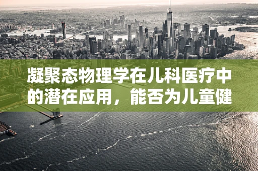 凝聚态物理学在儿科医疗中的潜在应用，能否为儿童健康带来新曙光？