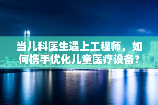 当儿科医生遇上工程师，如何携手优化儿童医疗设备？