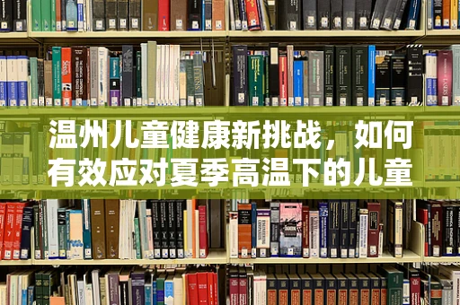 温州儿童健康新挑战，如何有效应对夏季高温下的儿童中暑问题？