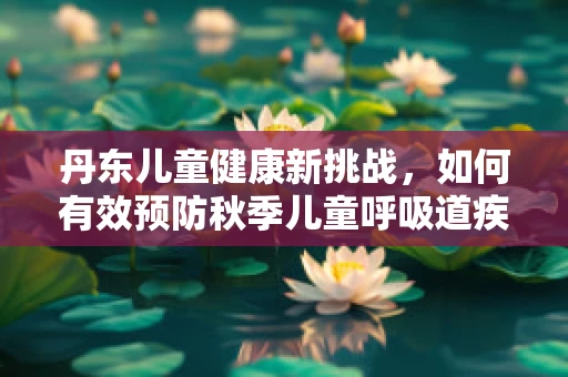 丹东儿童健康新挑战，如何有效预防秋季儿童呼吸道疾病？