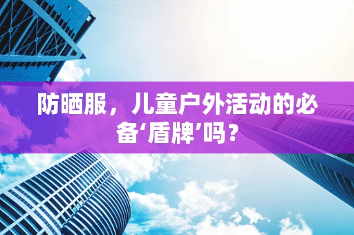防晒服，儿童户外活动的必备‘盾牌’吗？