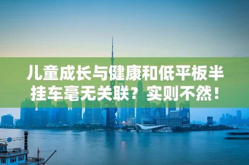 儿童成长与健康和低平板半挂车毫无关联？实则不然！
