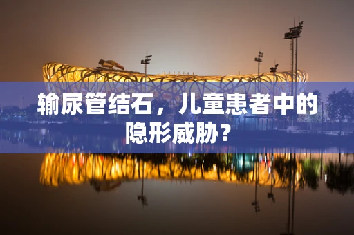 输尿管结石，儿童患者中的隐形威胁？