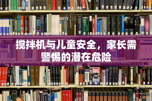 搅拌机与儿童安全，家长需警惕的潜在危险