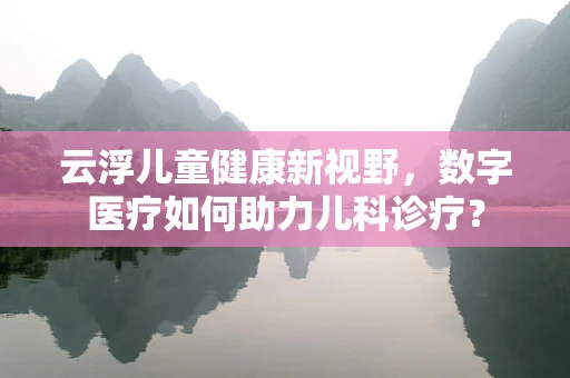 云浮儿童健康新视野，数字医疗如何助力儿科诊疗？