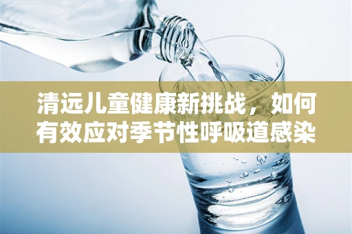 清远儿童健康新挑战，如何有效应对季节性呼吸道感染？