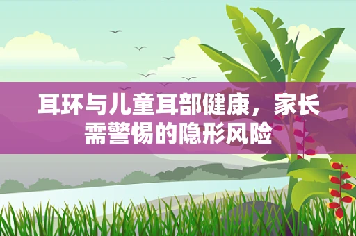 耳环与儿童耳部健康，家长需警惕的隐形风险