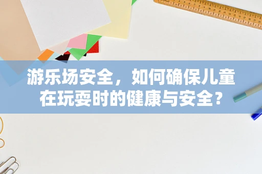 游乐场安全，如何确保儿童在玩耍时的健康与安全？