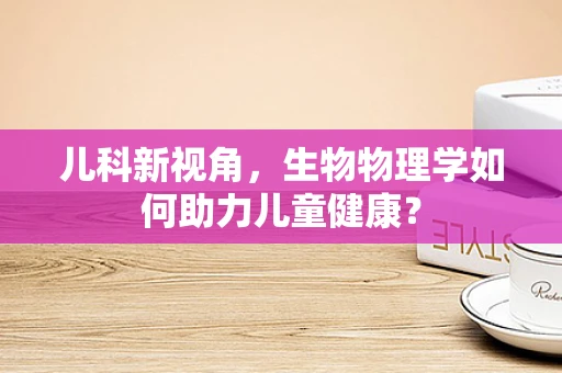 儿科新视角，生物物理学如何助力儿童健康？