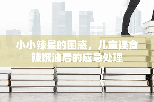 小小辣星的困惑，儿童误食辣椒油后的应急处理