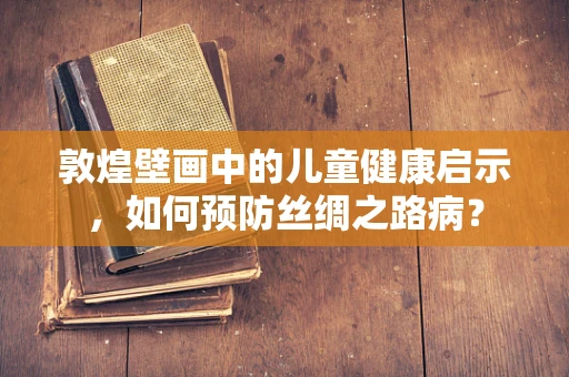 敦煌壁画中的儿童健康启示，如何预防丝绸之路病？