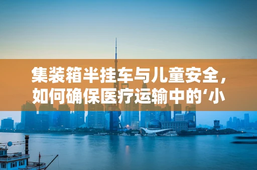 集装箱半挂车与儿童安全，如何确保医疗运输中的‘小乘客’？