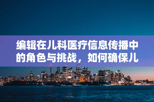 编辑在儿科医疗信息传播中的角色与挑战，如何确保儿童健康知识的准确性？
