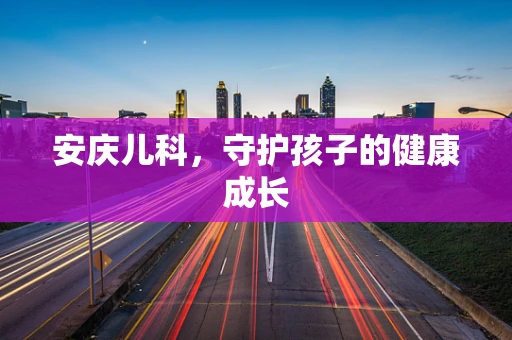 安庆儿科，守护孩子的健康成长