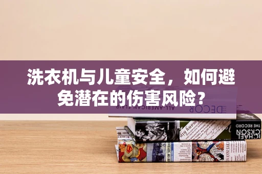 洗衣机与儿童安全，如何避免潜在的伤害风险？