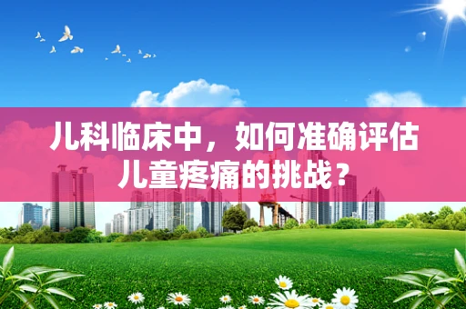 儿科临床中，如何准确评估儿童疼痛的挑战？