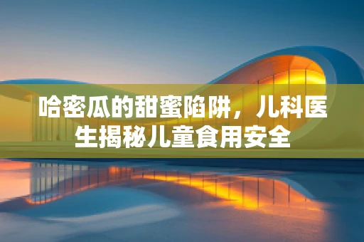哈密瓜的甜蜜陷阱，儿科医生揭秘儿童食用安全