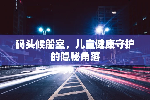 码头候船室，儿童健康守护的隐秘角落