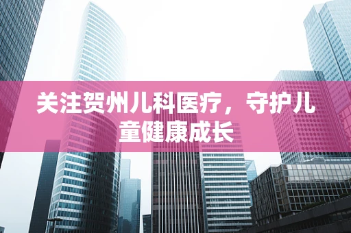 关注贺州儿科医疗，守护儿童健康成长