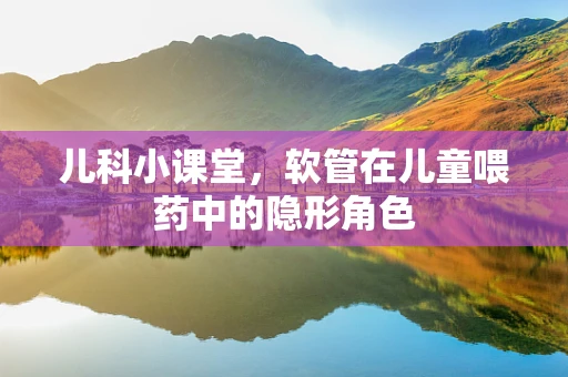 儿科小课堂，软管在儿童喂药中的隐形角色